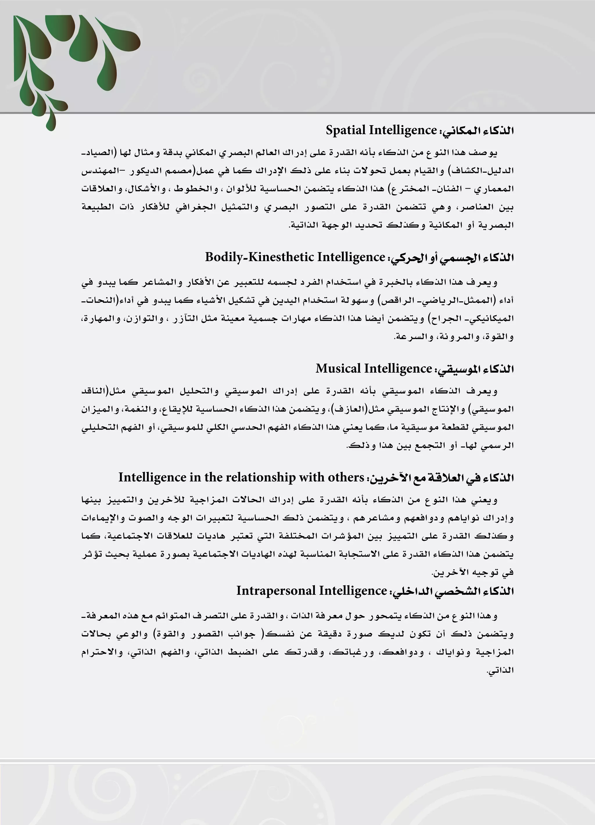 ‫ينابيع‬

                                                         ‫الذكاء الـمكاني: ‪Spatial Intelligence‬‬
    ‫يوصف هذا النوع من الذكاء بأنه القدرة على إدراك العالم البصري المكاني بدقة ومثال لها (الصياد-‬
    ‫الدليل-الكشاف) والقيام بعمل تحوالت بناء على ذلك اإلدراك كما في عمل(مصمم الديكور –المهندس‬
    ‫المعماري – الفنان- المخترع) هذا الذكاء يتضمن الحساسية لأللوان ، والخطوط ، واألشكال، والعالقات‬
    ‫بين العناصر، وهي تتضمن القدرة على التصور البصري والتمثيل الجغرافي لألفكار ذات الطبيعة‬
                                                   ‫البصرية أو المكانية وكذلك تحديد الوجهة الذاتية.‬

                               ‫الذكاء اجلسمي أو احلركي: ‪Bodily-Kinesthetic Intelligence‬‬
    ‫ويعرف هذا الذكاء بالخبرة في استخدام الفرد لجسمه للتعبير عن األفكار والمشاعر كما يبدو في‬
    ‫أداء (الممثل-الرياضي- الراقص) وسهولة استخدام اليدين في تشكيل األشياء كما يبدو في أداء(النحات-‬
    ‫الميكانيكي- الجراح) ويتضمن أيضا هذا الذكاء مهارات جسمية معينة مثل التآزر ، والتوازن، والمهارة،‬
                                                                         ‫والقوة، والمرونة، والسرعة.‬

                                                       ‫الذكاء املوسيقي: ‪Musical Intelligence‬‬
    ‫ويعرف الذكاء الموسيقي بأنه القدرة على إدراك الموسيقي والتحليل الموسيقي مثل(الناقد‬
    ‫الموسيقي) واإلنتاج الموسيقي مثل(العازف)، ويتضمن هذا الذكاء الحساسية لإليقاع، والنغمة، والميزان‬
    ‫الموسيقي لقطعة موسيقية ما، كما يعني هذا الذكاء الفهم الحدسي الكلي للموسيقي، أو الفهم التحليلي‬
                                                               ‫الرسمي لها- أو التجمع بين هذا وذلك.‬

            ‫الذكاء في العالقة مع اآلخرين: ‪Intelligence in the relationship with others‬‬
    ‫ويعني هذا النوع من الذكاء بأنه القدرة على إدراك الحاالت المزاجية لآلخرين والتمييز بينها‬
    ‫وإدراك نواياهم ودوافعهم ومشاعرهم ، ويتضمن ذلك الحساسية لتعبيرات الوجه والصوت واإليماءات‬
    ‫وكذلك القدرة على التمييز بين المؤشرات المختلفة التي تعتبر هاديات للعالقات االجتماعية، كما‬
    ‫يتضمن هذا الذكاء القدرة على االستجابة المناسبة لهذه الهاديات االجتماعية بصورة عملية بحيث تؤثر‬
                                                                                 ‫في توجيه اآلخرين.‬
                                      ‫الذكاء الشخصي الداخلي: ‪Intrapersonal Intelligence‬‬
    ‫وهذا النوع من الذكاء يتمحور حول معرفة الذات ، والقدرة على التصرف المتوائم مع هذه المعرفة-‬
    ‫ويتضمن ذلك أن تكون لديك صورة دقيقة عن نفسك( جوانب القصور والقوة) والوعي بحاالت‬
    ‫المزاجية ونواياك ، ودوافعك، ورغباتك، وقدرتك على الضبط الذاتي، والفهم الذاتي، واالحترام‬
                                                                                           ‫الذاتي.‬




    ‫92‬
 