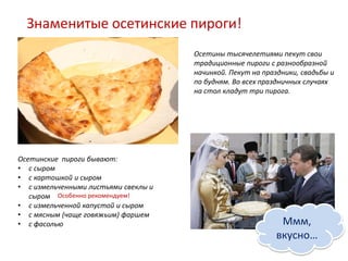Знаменитые осетинские пироги!
                                      Осетины тысячелетиями пекут свои
                                      традиционные пироги с разнообразной
                                      начинкой. Пекут на праздники, свадьбы и
                                      по будням. Во всех праздничных случаях
                                      на стол кладут три пирога.




Осетинские пироги бывают:
• с сыром
• с картошкой и сыром
• с измельченными листьями свеклы и
   сыром Особенно рекомендуем!
• с измельченной капустой и сыром
• с мясным (чаще говяжьим) фаршем
• с фасолью                                                  Ммм,
                                                            вкусно…
 