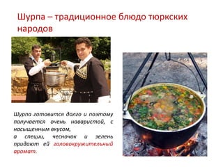 Шурпа – традиционное блюдо тюркских
 народов




Шурпа готовится долго и поэтому
получается очень наваристой, с
насыщенным вкусом,
а специи, чесночок и зелень
придают ей головокружительный
аромат.
 