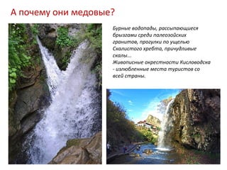 А почему они медовые?
                    Бурные водопады, рассыпающиеся
                    брызгами среди палеозойских
                    гранитов, прогулки по ущелью
                    Скалистого хребта, причудливые
                    скалы...
                    Живописные окрестности Кисловодска
                    - излюбленные места туристов со
                    всей страны.
 