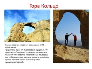 Гора Кольцо




Кольцо-гора так предстает в описаниях М.Ю.
Лермонтова:
«Верстах в трех от Кисловодска, в ущелье, где
протекает Подкумок, есть скала, называемая
Кольцом; это ворота, образованные природой;
они подымаются на высоком холме, и заходящее
солнце бросает сквозь них на мир свой
прощальный взгляд»
 