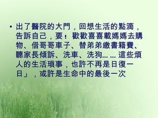 • 出了醫院的大門，回想生活的點滴，
  告訴自己，要 ! 歡歡喜喜載媽媽去購
  物、借哥哥車子、替弟弟繳書籍費、
  聽家長傾訴、洗車、洗狗… … 這些煩
  人的生活瑣事，也許不再是日復一
  日」，或許是生命中的最後一次
 
