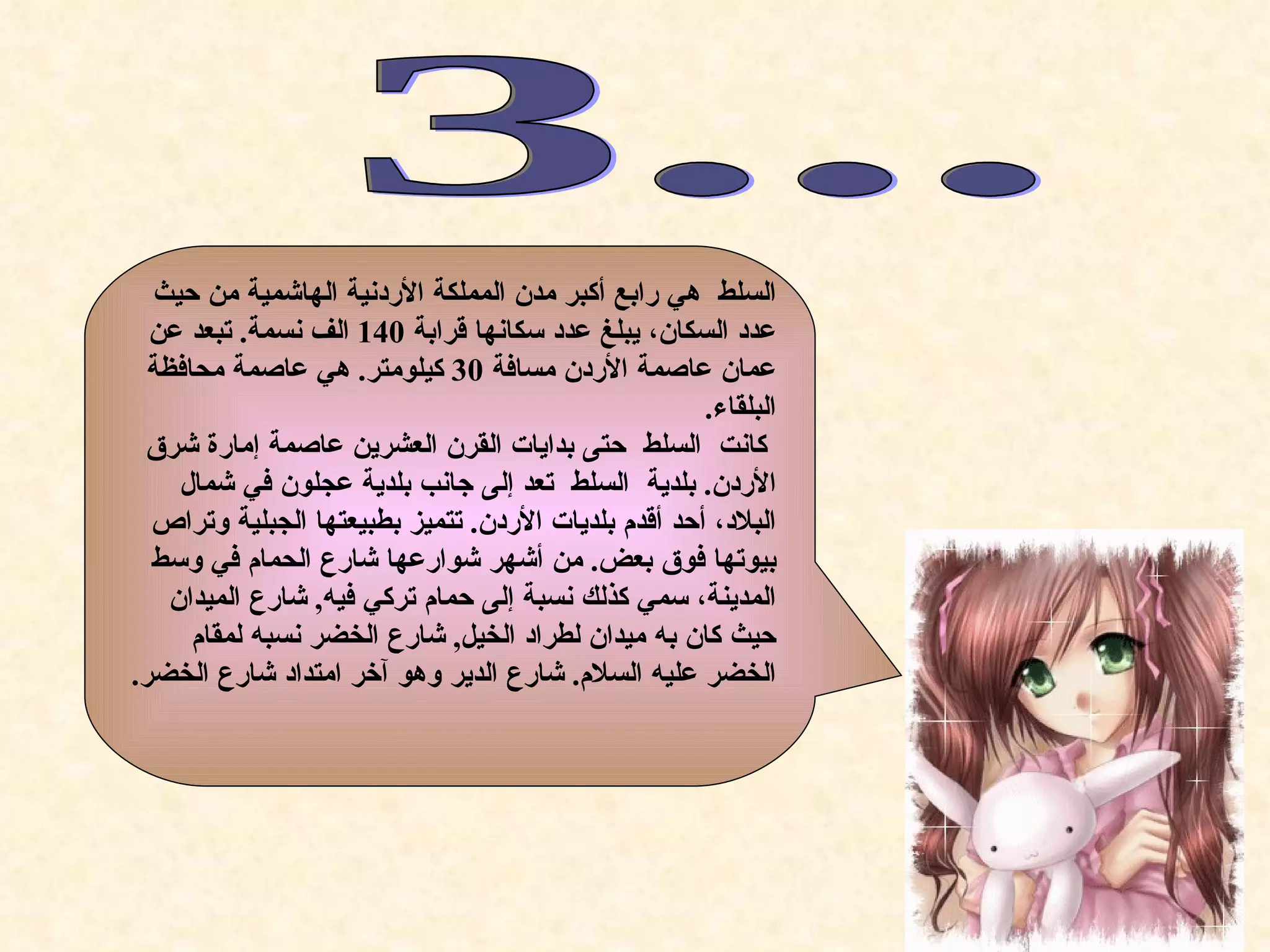 ‫السلط هي رابع أكبر مدن المملكة الردنية الهاشمية من حيث‬
  ‫عدد السكان، يبلغ عدد سكانها قرابة 041 الف نسمة. تبعد عن‬
  ‫عمان عاصمة الردن مسافة 03 كيلومتر. هي عاصمة محافظة‬
                                                     ‫البلقاء.‬
 ‫كانت السلط حتى بدايات القرن العشرين عاصمة إمارة شرق‬
     ‫الردن. بلدية السلط تعد إلى جانب بلدية عجلون في شمال‬
  ‫البلد، أحد أقدم بلديات الردن. تتميز بطبيعتها الجبلية وتراص‬
  ‫بيوتها فوق بعض. من أشهر شوارعها شارع الحمام في وسط‬
    ‫المدينة، سمي كذلك نسبة إلى حمام تركي فيه, شارع الميدان‬
      ‫حيث كان به ميدان لطراد الخيل, شارع الخضر نسبه لمقام‬
‫الخضر عليه السلم. شارع الدير وهو آخر امتداد شارع الخضر.‬
 