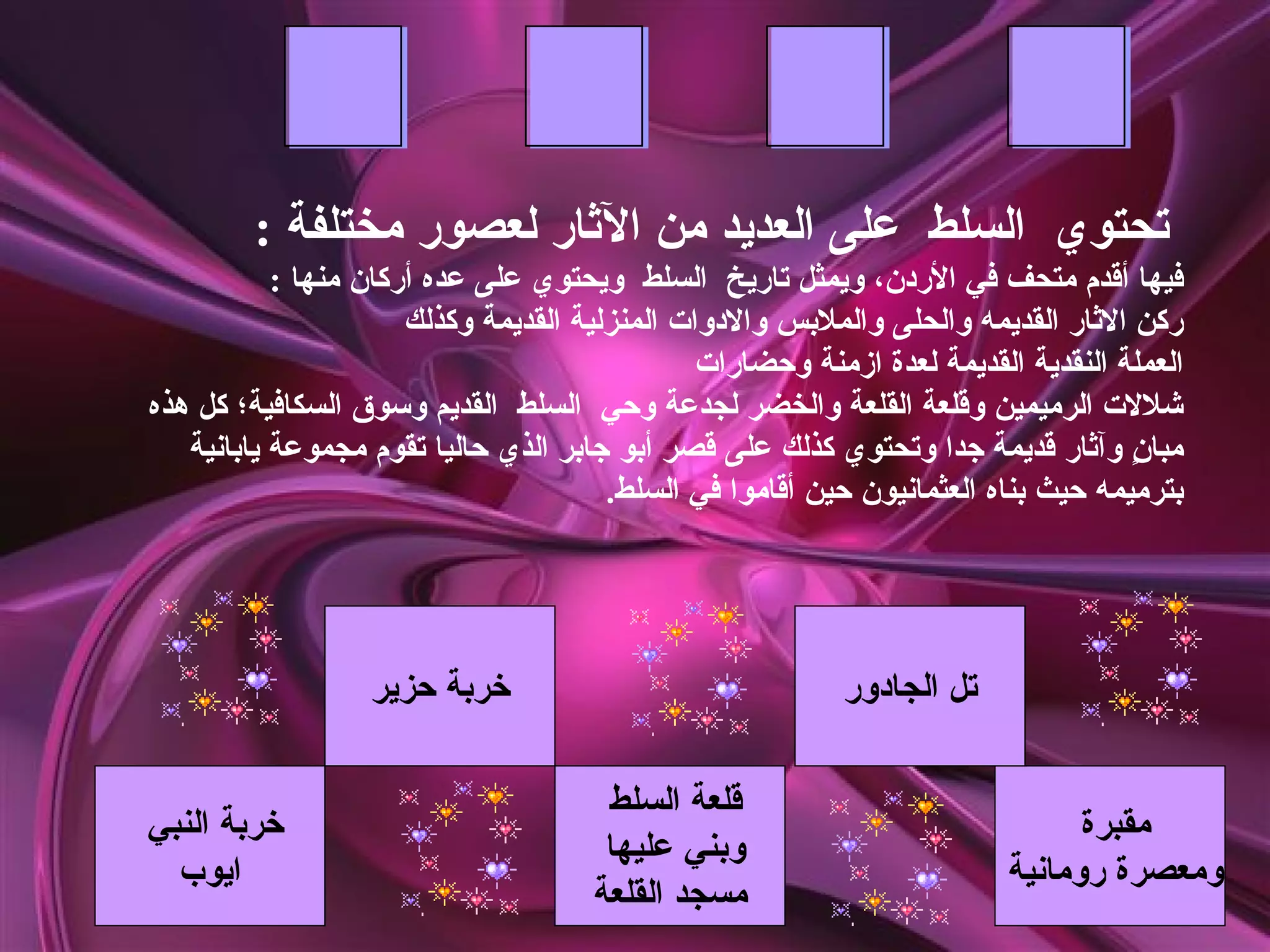 ‫تحتوي السلط على العديد من الثار لعصور مختلفة :‬
           ‫فيها أقدم متحف في الردن، ويمثل تاريخ السلط ويحتوي على عده أركان منها :‬
                      ‫ركن الثار القديمه والحلى والملبس والدوات المنزلية القديمة وكذلك‬
                                               ‫العملة النقدية القديمة لعدة ازمنة وحضارات‬
‫شللت الرميمين وقلعة القلعة والخضر لجدعة وحي السلط القديم وسوق السكافية؛ كل هذه‬
   ‫مبا ٍ وآثار قديمة جدا وتحتوي كذلك على قصر أبو جابر الذي حاليا تقوم مجموعة يابانية‬
                                                                                   ‫ن‬
                                       ‫بترميمه حيث بناه العثمانيون حين أقاموا في السلط.‬




                  ‫خربة حزير‬                                ‫تل الجادور‬

                                      ‫قلعة السلط‬
‫خربة النبي‬                                                                     ‫مقبرة‬
                                      ‫وبني عليها‬
  ‫ايوب‬                                                                   ‫ومعصرة رومانية‬
                                     ‫مسجد القلعة‬
 