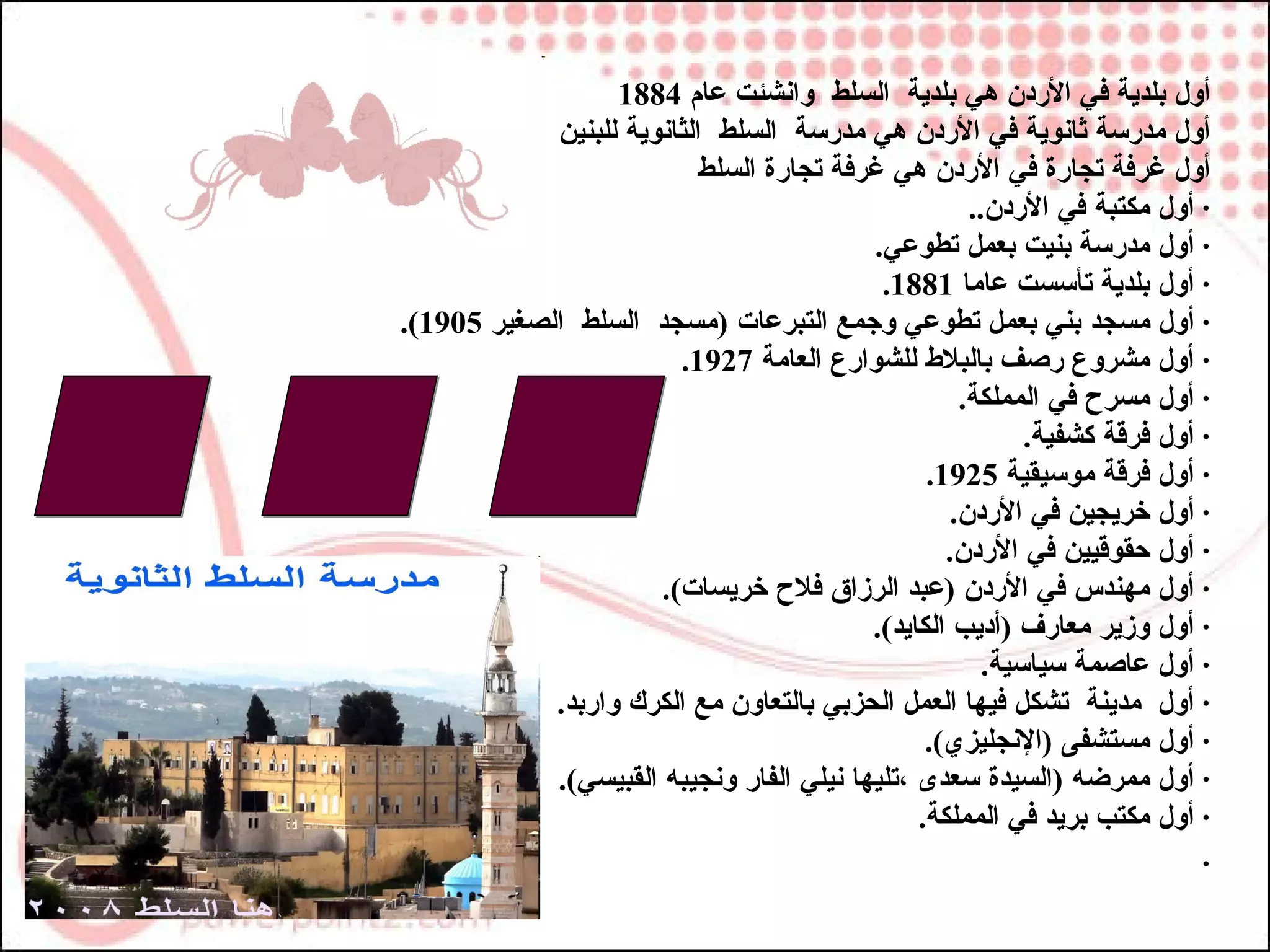 ‫أول بلدية في الردن هي بلدية السلط وانشئت عام 4881‬
            ‫أول مدرسة ثانوية في الردن هي مدرسة السلط الثانوية للبنين‬
                           ‫أول غرفة تجارة في الردن هي غرفة تجارة السلط‬
                                                     ‫· أول مكتبة في الردن..‬
                                          ‫· أول مدرسة بنيت بعمل تطوعي.‬
                                           ‫· أول بلدية تأسست عاما 1881.‬
‫· أول مسجد بني بعمل تطوعي وجمع التبرعات )مسجد السلط الصغير 5091(.‬
                        ‫· أول مشروع رصف بالبلط للشوارع العامة 7291.‬
                                                    ‫· أول مسرح في المملكة.‬
                                                           ‫· أول فرقة كشفية.‬
                                                ‫· أول فرقة موسيقية 5291.‬
                                                   ‫· أول خريجين في الردن.‬
                                                  ‫· أول حقوقيين في الردن.‬
                      ‫· أول مهندس في الردن )عبد الرزاق فلح خريسات(.‬
                                          ‫· أول وزير معارف )أديب الكايد(.‬
                                                       ‫· أول عاصمة سياسية.‬
            ‫· أول مدينة تشكل فيها العمل الحزبي بالتعاون مع الكرك واربد.‬
                                                ‫· أول مستشفى )النجليزي(.‬
            ‫· أول ممرضه )السيدة سعدى ،تليها نيلي الفار ونجيبه القبيسي(.‬
                                               ‫· أول مكتب بريد في المملكة.‬
                                                                           ‫.‬
 