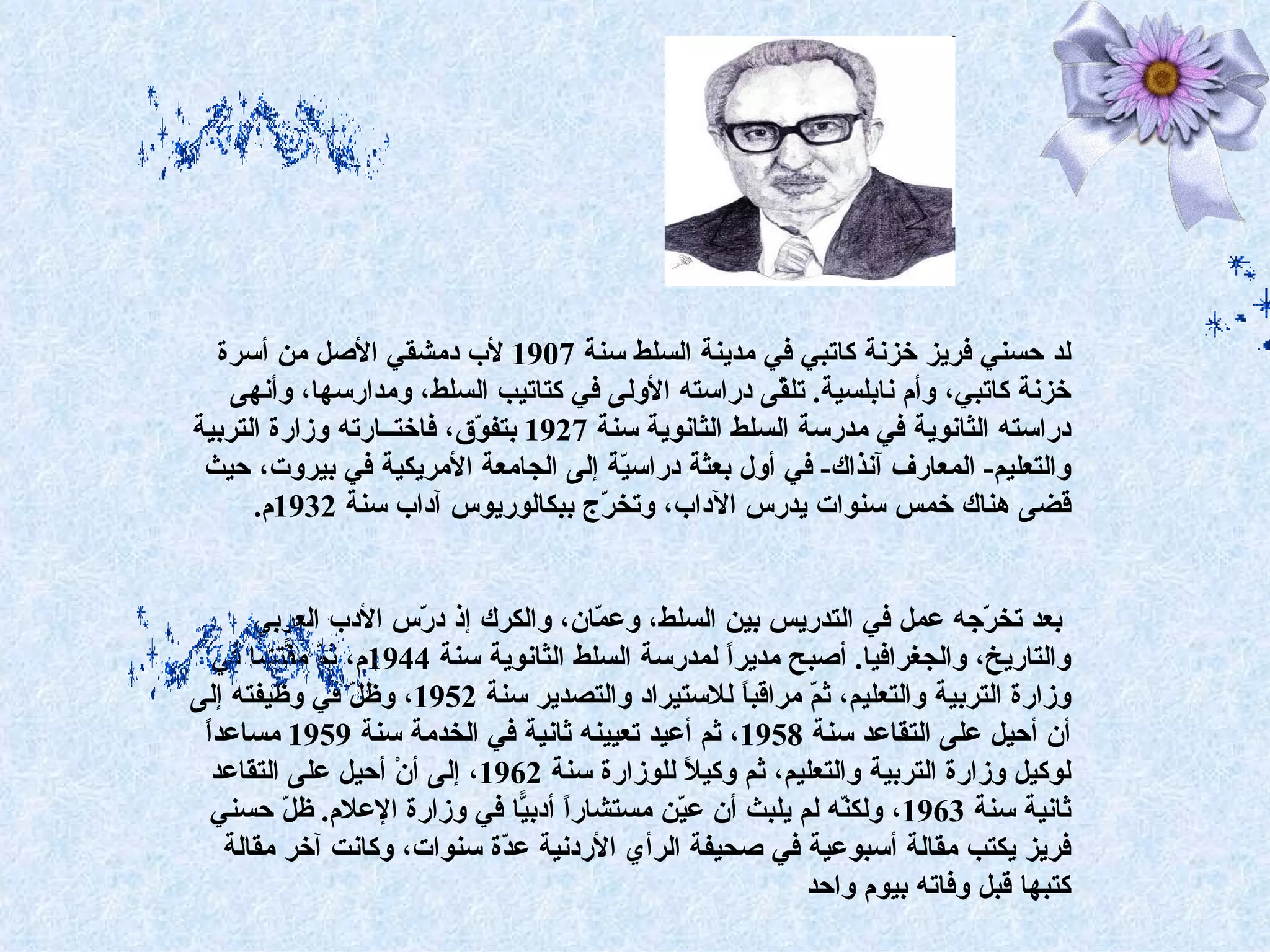 ‫لد حسني فريز خزنة كاتبي في مدينة السلط سنة 7091 لب دمشقي الصل من أسرة‬
    ‫خزنة كاتبي، وأم نابلسية. تل ّى دراسته الولى في كتاتيب السلط، ومدارسها، وأنهى‬
                                                       ‫ق‬
‫دراسته الثانوية في مدرسة السلط الثانوية سنة 7291 بتف ّق، فاختــارته وزارة التربية‬
                           ‫و‬
 ‫والتعليم- المعارف آنذاك- في أول بعثة دراس ّة إلى الجامعة المريكية في بيروت، حيث‬
                                        ‫ي‬
      ‫قضى هناك خمس سنوات يدرس الداب، وتخ ّج ببكالوريوس آداب سنة 2391م.‬
                                      ‫ر‬


      ‫بعد تخ ّجه عمل في التدريس بين السلط، وع ّان، والكرك إذ د ّس الدب العربي‬
                      ‫ر‬               ‫م‬                                    ‫ر‬
  ‫والتاريخ، والجغرافيا. أصبح مديرً لمدرسة السلط الثانوية سنة 4491م، ث ّ م ّتشا في‬
          ‫م ف‬                                    ‫ا‬
‫وزارة التربية والتعليم، ث ّ مراقب ً للستيراد والتصدير سنة 2591، وظ ّ في وظيفته إلى‬
                ‫ل‬                                  ‫ا‬      ‫م‬
 ‫ا‬
 ‫أن أحيل على التقاعد سنة 8591، ثم أعيد تعيينه ثانية في الخدمة سنة 9591 مساعدً‬
  ‫لوكيل وزارة التربية والتعليم، ثم وكي ً للوزارة سنة 2691، إلى أنْ أحيل على التقاعد‬
                                             ‫ل‬
  ‫ثانية سنة 3691، ولك ّه لم يلبث أن ع ّن مستشارً أدب ّا في وزارة العلم. ظ ّ حسني‬
         ‫ل‬                     ‫ا ي‬          ‫ي‬                ‫ن‬
   ‫فريز يكتب مقالة أسبوعية في صحيفة الرأي الردنية ع ّة سنوات، وكانت آخر مقالة‬
                             ‫د‬
                                                         ‫كتبها قبل وفاته بيوم واحد‬
 