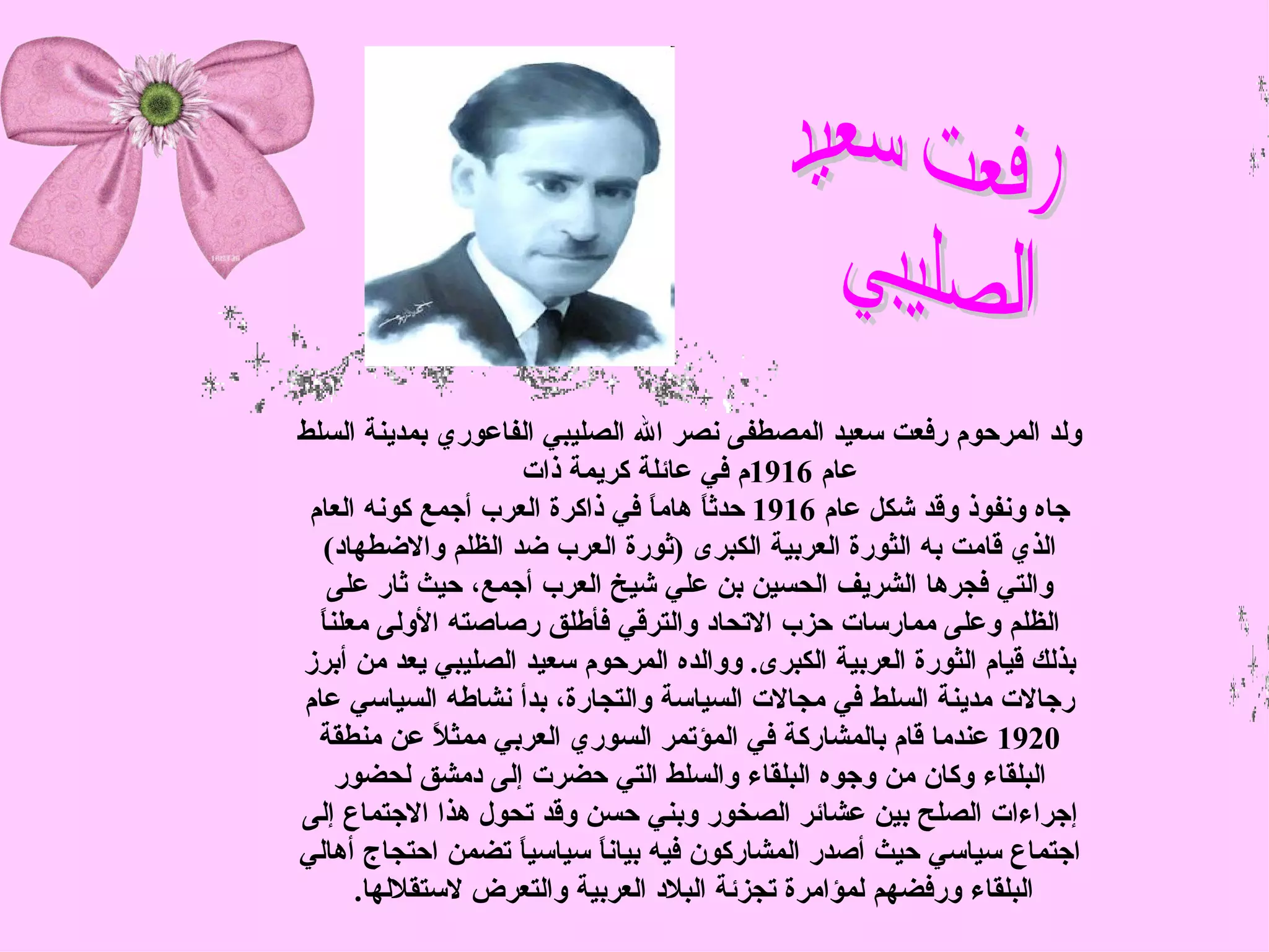 ‫ولد المرحوم رفعت سعيد المصطفى نصر ال الصليبي الفاعوري بمدينة السلط‬
                    ‫عام 6191م في عائلة كريمة ذات‬
 ‫جاه ونفوذ وقد شكل عام 6191 حدث ً هام ً في ذاكرة العرب أجمع كونه العام‬
                                 ‫ا ا‬
   ‫الذي قامت به الثورة العربية الكبرى )ثورة العرب ضد الظلم والضطهاد(‬
   ‫والتي فجرها الشريف الحسين بن علي شيخ العرب أجمع، حيث ثار على‬
  ‫ا‬
  ‫الظلم وعلى ممارسات حزب التحاد والترقي فأطلق رصاصته الولى معلن ً‬
‫بذلك قيام الثورة العربية الكبرى. ووالده المرحوم سعيد الصليبي يعد من أبرز‬
‫رجالت مدينة السلط في مجالت السياسة والتجارة، بدأ نشاطه السياسي عام‬
  ‫0291 عندما قام بالمشاركة في المؤتمر السوري العربي ممث ً عن منطقة‬
              ‫ل‬
     ‫البلقاء وكان من وجوه البلقاء والسلط التي حضرت إلى دمشق لحضور‬
‫إجراءات الصلح بين عشائر الصخور وبني حسن وقد تحول هذا الجتماع إلى‬
‫اجتماع سياسي حيث أصدر المشاركون فيه بيان ً سياسي ً تضمن احتجاج أهالي‬
                    ‫ا‬       ‫ا‬
       ‫البلقاء ورفضهم لمؤامرة تجزئة البلد العربية والتعرض لستقللها.‬
 