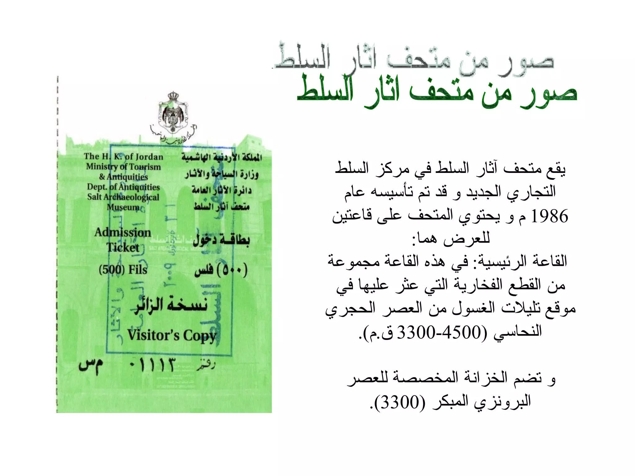 ‫يقع متحف آثار السلط في مركز السلط‬
  ‫التجاري الجديد و قد تم تأسيسه عام‬
 ‫6891 م و يحتوي المتحف على قاعتين‬
            ‫للعرض هما:‬
‫القاعة الرئيسية: في هذه القاعة مجموعة‬
 ‫من القطع الفخارية التي عثر عليها في‬
‫موقع تليلت الغسول من العصر الحجري‬
     ‫النحاسي )0054-0033 ق.م(.‬

   ‫و تضم الخزانة المخصصة للعصر‬
     ‫البرونزي المبكر )0033(.‬
 