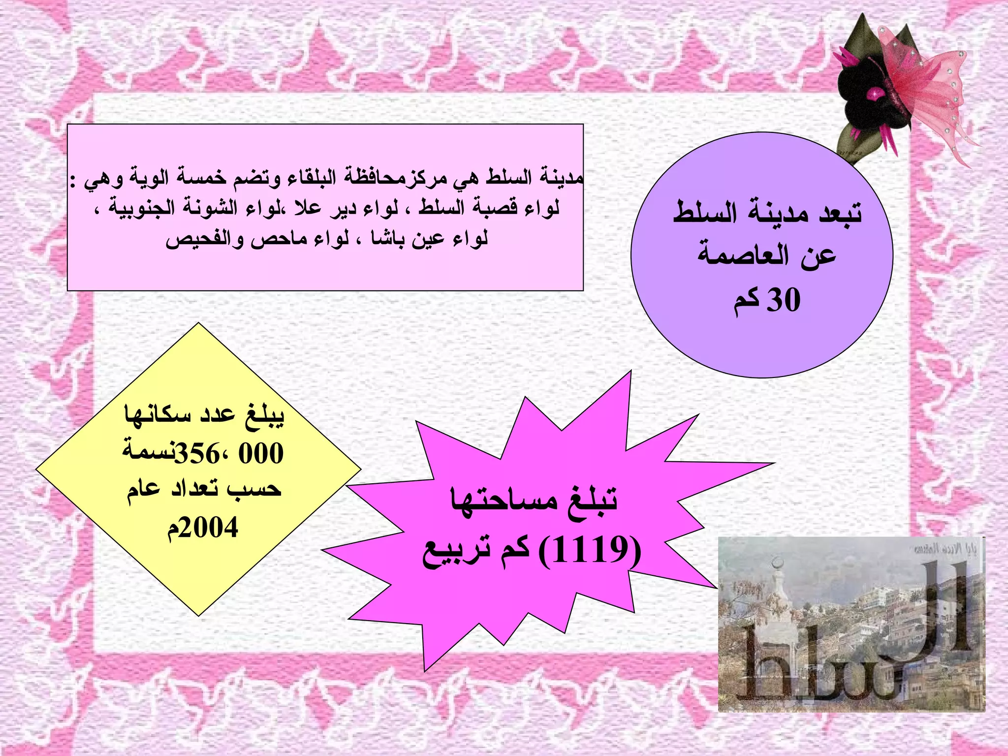 ‫مدينة السلط هي مركزمحافظة البلقاء وتضم خمسة الوية وهي :‬
   ‫لواء قصبة السلط ، لواء دير عل ،لواء الشونة الجنوبية ،‬   ‫تبعد مدينة السلط‬
           ‫لواء عين باشا ، لواء ماحص والفحيص‬
                                                             ‫عن العاصمة‬
                                                               ‫03 كم‬


     ‫يبلغ عدد سكانها‬
     ‫000 ،653نسمة‬
     ‫حسب تعداد عام‬                      ‫تبلغ مساحتها‬
          ‫4002م‬
                                      ‫)9111( كم تربيع‬
 