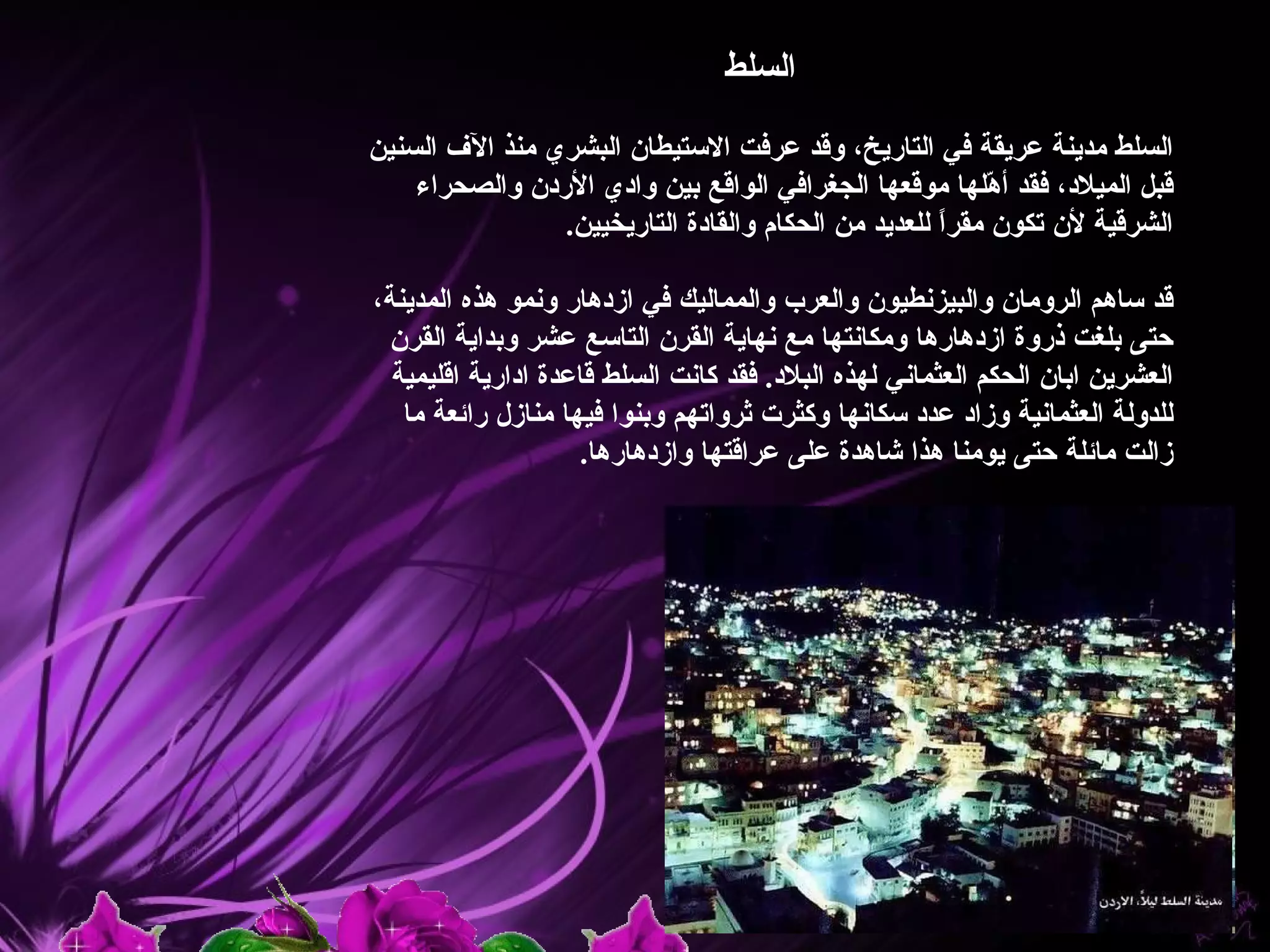 ‫السلط‬

‫السلط مدينة عريقة في التاريخ، وقد عرفت الستيطان البشري منذ الف السنين‬
    ‫قبل الميلد، فقد أ ّلها موقعها الجغرافي الواقع بين وادي الردن والصحراء‬
                                                         ‫ه‬
                ‫الشرقية لن تكون مقرً للعديد من الحكام والقادة التاريخيين.‬
                                                     ‫ا‬

‫قد ساهم الرومان والبيزنطيون والعرب والمماليك في ازدهار ونمو هذه المدينة،‬
  ‫حتى بلغت ذروة ازدهارها ومكانتها مع نهاية القرن التاسع عشر وبداية القرن‬
  ‫العشرين ابان الحكم العثماني لهذه البلد. فقد كانت السلط قاعدة ادارية اقليمية‬
   ‫للدولة العثمانية وزاد عدد سكانها وكثرت ثرواتهم وبنوا فيها منازل رائعة ما‬
                     ‫زالت مائلة حتى يومنا هذا شاهدة على عراقتها وازدهارها.‬
 