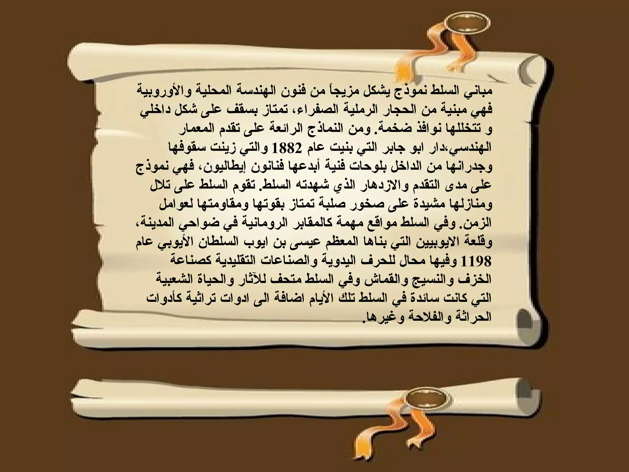‫مباني السلط نموذج يشكل مزيج ً من فنون الهندسة المحلية والوروبية‬
                                      ‫ا‬
 ‫فهي مبنية من الحجار الرملية الصفراء، تمتاز بسقف على شكل داخلي‬
         ‫و تتخللها نوافذ ضخمة. ومن النماذج الرائعة على تقدم المعمار‬
      ‫الهندسي،دار ابو جابر التي بنيت عام 2881 والتي زينت سقوفها‬
‫وجدرانها من الداخل بلوحات فنية أبدعها فنانون إيطاليون، فهي نموذج‬
   ‫على مدى التقدم والزدهار الذي شهدته السلط. تقوم السلط على تلل‬
     ‫ومنازلها مشيدة على صخور صلبة تمتاز بقوتها ومقاومتها لعوامل‬
‫الزمن. وفي السلط مواقع مهمة كالمقابر الرومانية في ضواحي المدينة،‬
‫وقلعة اليوبيين التي بناها المعظم عيسى بن ايوب السلطان اليوبي عام‬
       ‫8911 وفيها محال للحرف اليدوية والصناعات التقليدية كصناعة‬
    ‫الخزف والنسيج والقماش وفي السلط متحف للثار والحياة الشعبية‬
  ‫التي كانت سائدة في السلط تلك اليام اضافة الى ادوات تراثية كأدوات‬
                                            ‫الحراثة والفلحة وغيرها.‬
 
