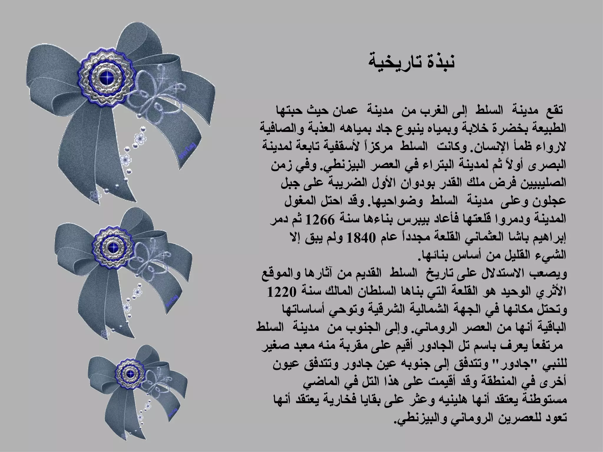 ‫نبذة تاريخية‬

    ‫تقع مدينة السلط إلى الغرب من مدينة عمان حيث حبتها‬
‫الطبيعة بخضرة خلبة وبمياه ينبوع جاد بمياهه العذبة والصافية‬
 ‫لرواء ظمأ النسان. وكانت السلط مركزً لسقفية تابعة لمدينة‬
                      ‫ا‬
   ‫البصرى أو ً ثم لمدينة البتراء في العصر البيزنطي. وفي زمن‬
                                                  ‫ل‬
     ‫الصليبيين فرض ملك القدر بودوان الول الضريبة على جبل‬
      ‫عجلون وعلى مدينة السلط وضواحيها. وقد احتل المغول‬
  ‫المدينة ودمروا قلعتها فأعاد بيبرس بناءها سنة 6621 ثم دمر‬
       ‫إبراهيم باشا العثماني القلعة مجددً عام 0481 ولم يبق إل‬
                              ‫ا‬
                                 ‫الشيء القليل من أساس بنائها.‬
 ‫ويصعب الستدلل على تاريخ السلط القديم من آثارها والموقع‬
  ‫الثري الوحيد هو القلعة التي بناها السلطان المالك سنة 0221‬
     ‫وتحتل مكانها في الجهة الشمالية الشرقية وتوحي أساساتها‬
‫الباقية أنها من العصر الروماني. وإلى الجنوب من مدينة السلط‬
 ‫مرتفع ً يعرف باسم تل الجادور أقيم على مقربة منه معبد صغير‬
                                                        ‫ا‬
   ‫للنبي "جادور" وتتدفق إلى جنوبه عين جادور وتتدفق عيون‬
          ‫أخرى في المنطقة وقد أقيمت على هذا التل في الماضي‬
   ‫مستوطنة يعتقد أنها هلينيه وعثر على بقايا فخارية يعتقد أنها‬
                            ‫تعود للعصرين الروماني والبيزنطي.‬
 