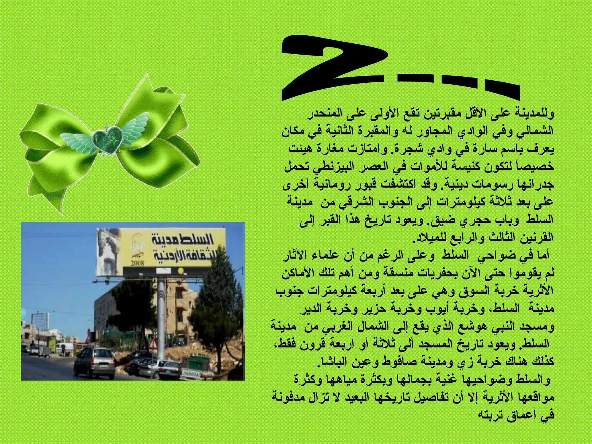 ‫وللمدينة على القل مقبرتين تقع الولى على المنحدر‬
  ‫الشمالي وفي الوادي المجاور له والمقبرة الثانية في مكان‬
    ‫يعرف باسم سارة في وادي شجرة. وامتازت مغارة هيئت‬
   ‫خصيص ً لتكون كنيسة للموات في العصر البيزنطي تحمل‬ ‫ا‬
   ‫جدرانها رسومات دينية. وقد اكتشفت قبور رومانية أخرى‬
    ‫على بعد ثلثة كيلومترات إلى الجنوب الشرقي من مدينة‬
       ‫السلط وباب حجري ضيق. ويعود تاريخ هذا القبر إلى‬
                              ‫القرنين الثالث والرابع للميلد.‬
   ‫أما في ضواحي السلط وعلى الرغم من أن علماء الثار‬
  ‫لم يقوموا حتى الن بحفريات منسقة ومن أهم تلك الماكن‬
 ‫الثرية خربة السوق وهي على بعد أربعة كيلومترات جنوب‬
       ‫مدينة السلط، وخربة أيوب وخربة حزير وخربة الدير‬
‫ومسجد النبي هوشع الذي يقع إلى الشمال الغربي من مدينة‬
 ‫السلط. ويعود تاريخ المسجد ألى ثلثة أو أربعة قرون فقط،‬
           ‫كذلك هناك خربة زي ومدينة صافوط وعين الباشا.‬
     ‫والسلط وضواحيها غنية بجمالها وبكثرة مياهها وكثرة‬
‫مواقعها الثرية إل أن تفاصيل تاريخها البعيد ل تزال مدفونة‬
                                            ‫في أعماق تربته‬
 