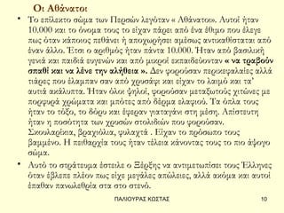 Οι Αθάνατοι
• Το επίλεκτο σώμα των Περσών λεγόταν « Αθάνατοι». Αυτοί ήταν
  10.000 και το όνομα τους το είχαν πάρει από ένα έθιμο που έλεγε
  πως όταν κάποιος πεθάνει ή αποχωρήσει αμέσως αντικαθίσταται από
  έναν άλλο. Έτσι ο αριθμός ήταν πάντα 10.000. Ήταν από βασιλική
  γενιά και παιδιά ευγενών και από μικροί εκπαιδεύονταν « να τραβούν
  σπαθί και να λένε την αλήθεια ». Δεν φορούσαν περικεφαλαίες αλλά
  τιάρες που έλαμπαν σαν από χρυσάφι και είχαν το λαιμό και τα’
  αυτιά ακάλυπτα. Ήταν όλοι ψηλοί, φορούσαν μεταξωτούς χιτώνες με
  πορφυρά χρώματα και μπότες από δέρμα ελαφιού. Τα όπλα τους
  ήταν το τόξο, το δόρυ και έφεραν γιαταγάνι στη μέση. Απίστευτη
  ήταν η ποσότητα των χρυσών στολιδιών που φορούσαν.
  Σκουλαρίκια, βραχιόλια, φυλαχτά . Είχαν το πρόσωπο τους
  βαμμένο. Η πειθαρχία τους ήταν τέλεια κάνοντας τους το πιο άψογο
  σώμα.
• Αυτό το στράτευμα έστειλε ο Ξέρξης να αντιμετωπίσει τους Έλληνες
  όταν έβλεπε πλέον πως είχε μεγάλες απώλειες, αλλά ακόμα και αυτοί
  έπαθαν πανωλεθρία στα στο στενό.
                         ΠΑΛΙΟΥΡΑΣ ΚΩΣΤΑΣ                       10
 