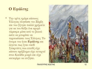 Ο Εφιάλτης

• Την τρίτη ημέρα κάποιος
  Έλληνας πλησίασε τον Ξέρξη
  και του ζήτησε πολλά χρήματα
  για να του δείξει ένα κρυφό
  πέρασμα μέσα από το βουνό
  ώστε να μπορέσει να
  περικυκλώσει τους Έλληνες. Το
  όνομα του ήταν Εφιάλτης και
  λέγεται πως ήταν παιδί
  Σπαρτιάτη που επειδή είχε
  κάποιο πρόβλημα είχε πεταχτεί
  στον Καιάδα μικρό και είχε
  καταφέρει να επιζήσει.
                        ΠΑΛΙΟΥΡΑΣ ΚΩΣΤΑΣ   12
 
