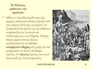 Οι Έλληνες
     μαθαίνουν την
      προδοσία.
• Μόλις ο Λεωνίδας έμαθε πως έχει
  αρχίσει κυκλωτική κίνηση, ζήτησε από
  τους άλλους Έλληνες να φύγουν. Οι
  Σπαρτιάτες θα έμεναν για να πεθάνουν
  υπερασπίζοντας το στενό και
  καθυστερώντας τους Πέρσες. Επίσης
  έδωσε χαρτιά στους είλωτες
  αποδεικνύοντας ότι έδειξαν
  απαράμιλλο θάρρος στη μάχη και θα
  μπορούσαν να γίνουν ελεύθεροι
  πολίτες. Οι είλωτες έμειναν και αυτοί
  όμως μαζί με τους Σπαρτιάτες.

                            ΠΑΛΙΟΥΡΑΣ ΚΩΣΤΑΣ   13
 