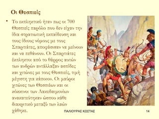 Οι Θεσπιείς
• Το εκπληκτικό ήταν πως οι 700
  Θεσπιείς παρόλο που δεν είχαν την
  ίδια στρατιωτική εκπαίδευση και
  τους ίδιους νόμους με τους
  Σπαρτιάτες, αποφάσισαν να μείνουν
  και να πεθάνουν. Οι Σπαρτιάτες
  έκπληκτοι από το θάρρος αυτών
  των ανδρών αντάλλαξαν ασπίδες
  και χιτώνες με τους Θεσπιείς, τιμή
  μέγιστη για κάποιον. Οι μαύροι
  χιτώνες των Θεσπιέων και οι
  κόκκινοι των Λακεδαιμονίων
  ανακατεύτηκαν ώσπου κάθε
  διακριτικό μεταξύ των λαών
  χάθηκε.                  ΠΑΛΙΟΥΡΑΣ ΚΩΣΤΑΣ   14
 