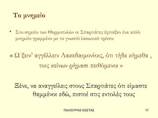 Το μνημείο

• Στο σημείο των Θερμοπυλών οι Σπαρτιάτες έφτιαξαν ένα απλό
  μνημείο γραμμένο με το γνωστό λακωνικό τρόπο:


« Ω ξειν’ αγγέλλειν Λακεδαιμονίοις, ότι τήδε κήμεθα ,
           τοις κείνων ρήμασι πειθόμενοι »

  Ξένε, να αναγγείλεις στους Σπαρτιάτες ότι είμαστε
         θαμμένοι εδώ, πιστοί στις εντολές τους

                        ΠΑΛΙΟΥΡΑΣ ΚΩΣΤΑΣ                      17
 