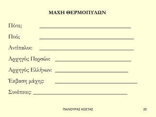 ΜΑΧΗ ΘΕΡΜΟΠΥΛΩΝ

Πότε;        ______________________________
Πού;         _______________________________
Αντίπαλοι:   _______________________________
Αρχηγός Περσών: _________________________
Αρχηγός Ελλήνων: ________________________
Έκβαση μάχης:     ___________________________
Συνέπειες: _______________________________

                    ΠΑΛΙΟΥΡΑΣ ΚΩΣΤΑΣ            20
 