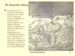 Οι ελληνικές πόλεις
 Ο κίνδυνος για τις
 ελληνικές πόλεις ήταν
 μεγάλος, για το λόγο
 αυτό οι ελληνικές
 πόλεις αποφάσισαν να
 ενωθούν για να
 αντιμετωπίσουν τους
 Πέρσες. Πολλές
 πόλεις αποφάσισαν να
 στείλουν στρατό στο
 στενό των
 Θερμοπύλων. Η
 τοποθεσία διαλέχτηκε
 γιατί ο δρόμος εκεί
 είναι πολύ στενός ( το
 πλάτος δεν ξεπερνά τα
 50 μέτρα ) και είναι ο
 μοναδικός δρόμος για
 την κεντρική Ελλάδα.

                          ΠΑΛΙΟΥΡΑΣ ΚΩΣΤΑΣ   3
 