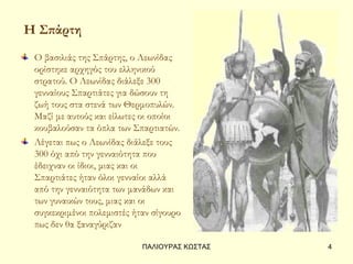 Η Σπάρτη
 Ο βασιλιάς της Σπάρτης, ο Λεωνίδας
 ορίστηκε αρχηγός του ελληνικού
 στρατού. Ο Λεωνίδας διάλεξε 300
 γενναίους Σπαρτιάτες για δώσουν τη
 ζωή τους στα στενά των Θερμοπυλών.
 Μαζί με αυτούς και είλωτες οι οποίοι
 κουβαλούσαν τα όπλα των Σπαρτιατών.
 Λέγεται πως ο Λεωνίδας διάλεξε τους
 300 όχι από την γενναιότητα που
 έδειχναν οι ίδιοι, μιας και οι
 Σπαρτιάτες ήταν όλοι γενναίοι αλλά
 από την γενναιότητα των μανάδων και
 των γυναικών τους, μιας και οι
 συγκεκριμένοι πολεμιστές ήταν σίγουρο
 πως δεν θα ξαναγύριζαν

                            ΠΑΛΙΟΥΡΑΣ ΚΩΣΤΑΣ   4
 