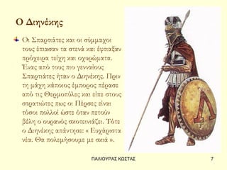 Ο Διηνέκης
 Οι Σπαρτιάτες και οι σύμμαχοι
 τους έπιασαν τα στενά και έφτιαξαν
 πρόχειρα τείχη και οχυρώματα.
 Ένας από τους πιο γενναίους
 Σπαρτιάτες ήταν ο Διηνέκης. Πριν
 τη μάχη κάποιος έμπορος πέρασε
 από τις Θερμοπύλες και είπε στους
 στρατιώτες πως οι Πέρσες είναι
 τόσοι πολλοί ώστε όταν πετούν
 βέλη ο ουρανός σκοτεινιάζει. Τότε
 ο Διηνέκης απάντησε: « Ευχάριστα
 νέα. Θα πολεμήσουμε με σκιά ».

                        ΠΑΛΙΟΥΡΑΣ ΚΩΣΤΑΣ   7
 