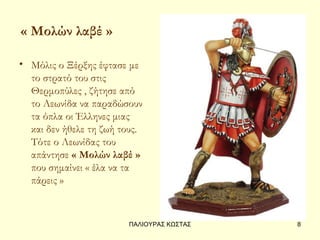 « Μολών λαβέ »

• Μόλις ο Ξέρξης έφτασε με
  το στρατό του στις
  Θερμοπύλες , ζήτησε από
  το Λεωνίδα να παραδώσουν
  τα όπλα οι Έλληνες μιας
  και δεν ήθελε τη ζωή τους.
  Τότε ο Λεωνίδας του
  απάντησε « Μολών λαβέ »
  που σημαίνει « έλα να τα
  πάρεις »



                        ΠΑΛΙΟΥΡΑΣ ΚΩΣΤΑΣ   8
 