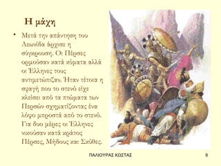 Η μάχη
• Μετά την απάντηση του
  Λεωνίδα άρχισε η
  σύγκρουση. Οι Πέρσες
  ορμούσαν κατά κύματα αλλά
  οι Έλληνες τους
  αντιμετώπιζαν. Ήταν τέτοια η
  σφαγή που το στενό είχε
  κλείσει από τα πτώματα των
  Περσών σχηματίζοντας ένα
  λόφο μπροστά από το στενό.
  Για δυο μέρες οι Έλληνες
  νικούσαν κατά κράτος
  Πέρσες, Μήδους και Σκύθες.
                         ΠΑΛΙΟΥΡΑΣ ΚΩΣΤΑΣ   9
 