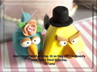 Don't forget Mother's Day. Or as they call it in Beverly
             Hills, Dad's Third Wife Day.
                       Jay Leno
 