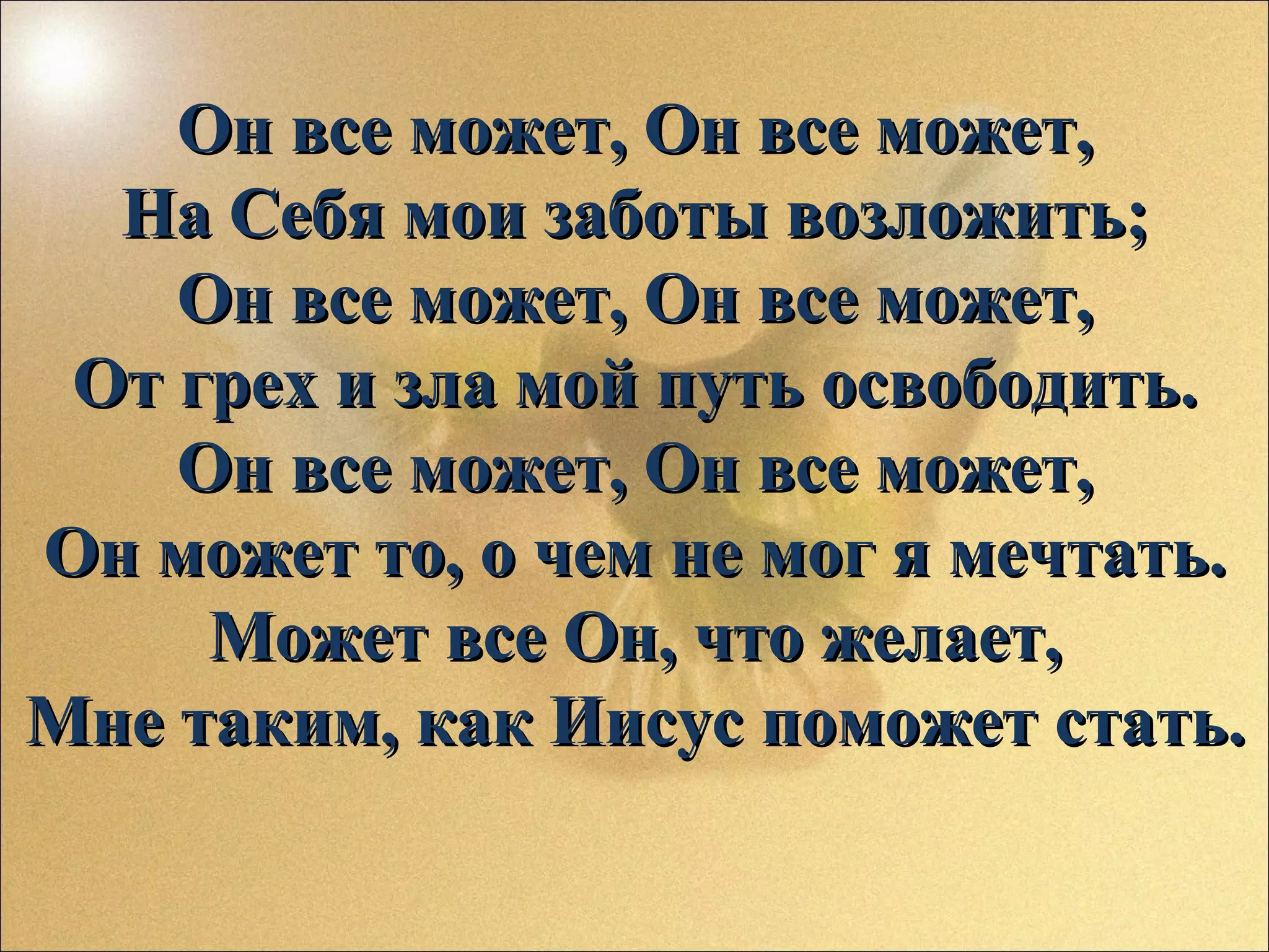 Он все может, Он все может,
На Себя мои заботы возложить;
Он все может, Он все может,
От грех и зла мой путь освободить.
Он все может, Он все может,
Он может то, о чем не мог я мечтать.
Может все Он, что желает,
Мне таким, как Иисус поможет стать.