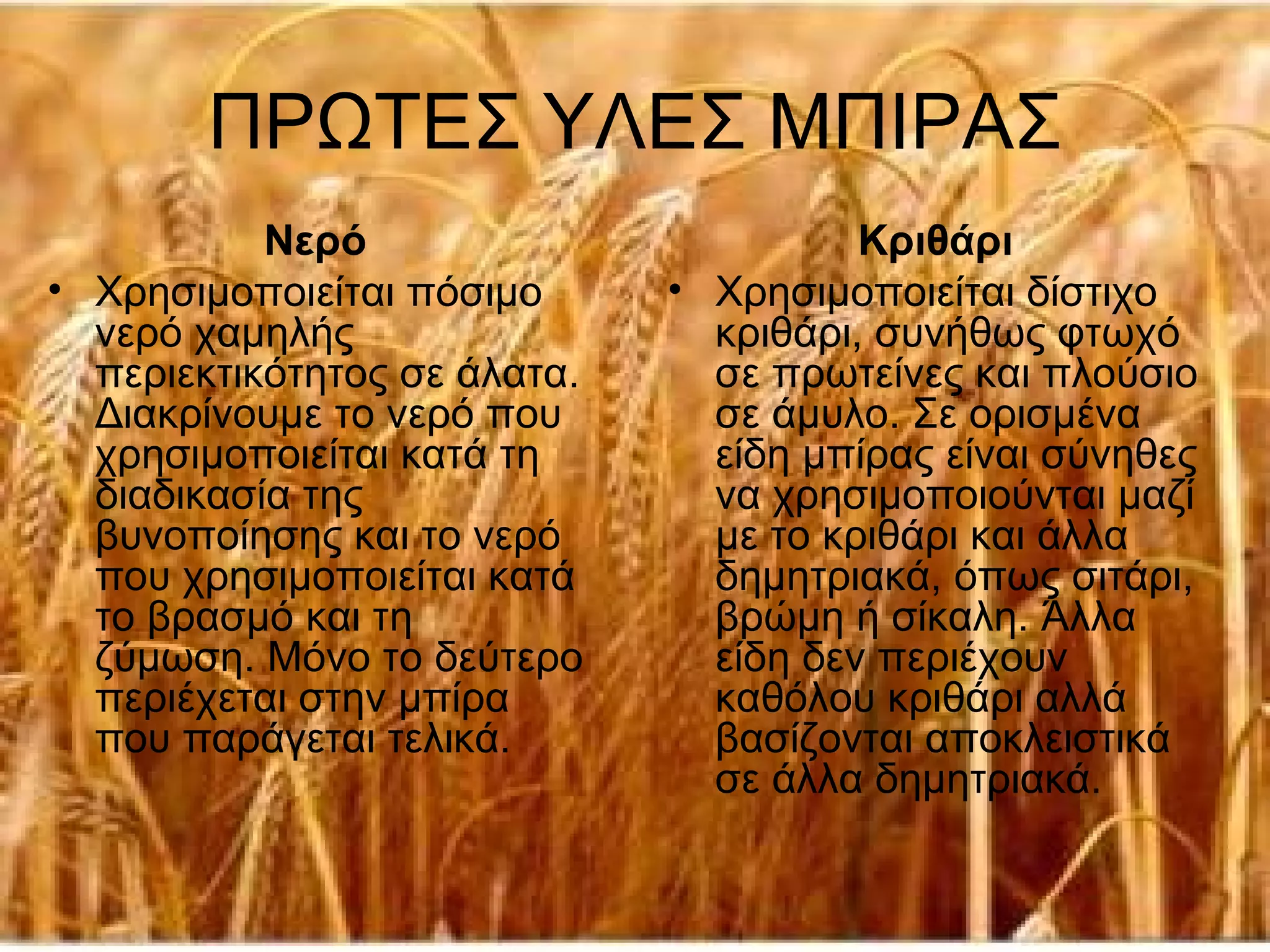 ΠΡΩΤΕΣ ΥΛΕΣ ΜΠΙΡΑΣ
           Νερό                         Κριθάρι
• Χρησιμοποιείται πόσιμο      • Χρησιμοποιείται δίστιχο
  νερό χαμηλής                  κριθάρι, συνήθως φτωχό
  περιεκτικότητος σε άλατα.     σε πρωτείνες και πλούσιο
  Διακρίνουμε το νερό που       σε άμυλο. Σε ορισμένα
  χρησιμοποιείται κατά τη       είδη μπίρας είναι σύνηθες
  διαδικασία της                να χρησιμοποιούνται μαζί
  βυνοποίησης και το νερό       με το κριθάρι και άλλα
  που χρησιμοποιείται κατά      δημητριακά, όπως σιτάρι,
  το βρασμό και τη              βρώμη ή σίκαλη. Άλλα
  ζύμωση. Μόνο το δεύτερο       είδη δεν περιέχουν
  περιέχεται στην μπίρα         καθόλου κριθάρι αλλά
  που παράγεται τελικά.         βασίζονται αποκλειστικά
                                σε άλλα δημητριακά.
 