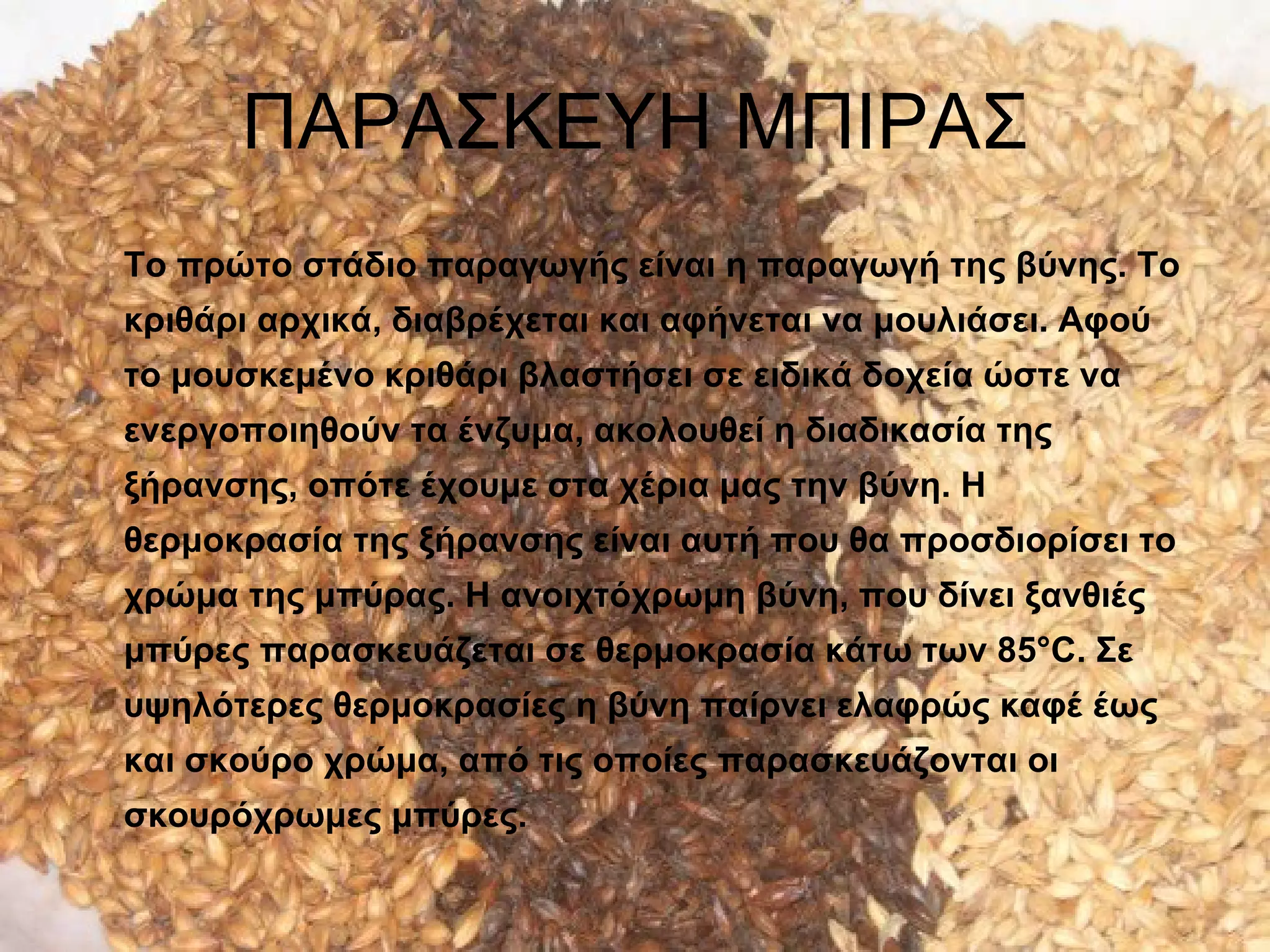 ΠΑΡΑΣΚΕΥΗ ΜΠΙΡΑΣ
Το πρώτο στάδιο παραγωγής είναι η παραγωγή της βύνης. Το
κριθάρι αρχικά, διαβρέχεται και αφήνεται να μουλιάσει. Αφού
το μουσκεμένο κριθάρι βλαστήσει σε ειδικά δοχεία ώστε να
ενεργοποιηθούν τα ένζυμα, ακολουθεί η διαδικασία της
ξήρανσης, οπότε έχουμε στα χέρια μας την βύνη. Η
θερμοκρασία της ξήρανσης είναι αυτή που θα προσδιορίσει το
χρώμα της μπύρας. Η ανοιχτόχρωμη βύνη, που δίνει ξανθιές
μπύρες παρασκευάζεται σε θερμοκρασία κάτω των 85°C. Σε
υψηλότερες θερμοκρασίες η βύνη παίρνει ελαφρώς καφέ έως
και σκούρο χρώμα, από τις οποίες παρασκευάζονται οι
σκουρόχρωμες μπύρες.
 