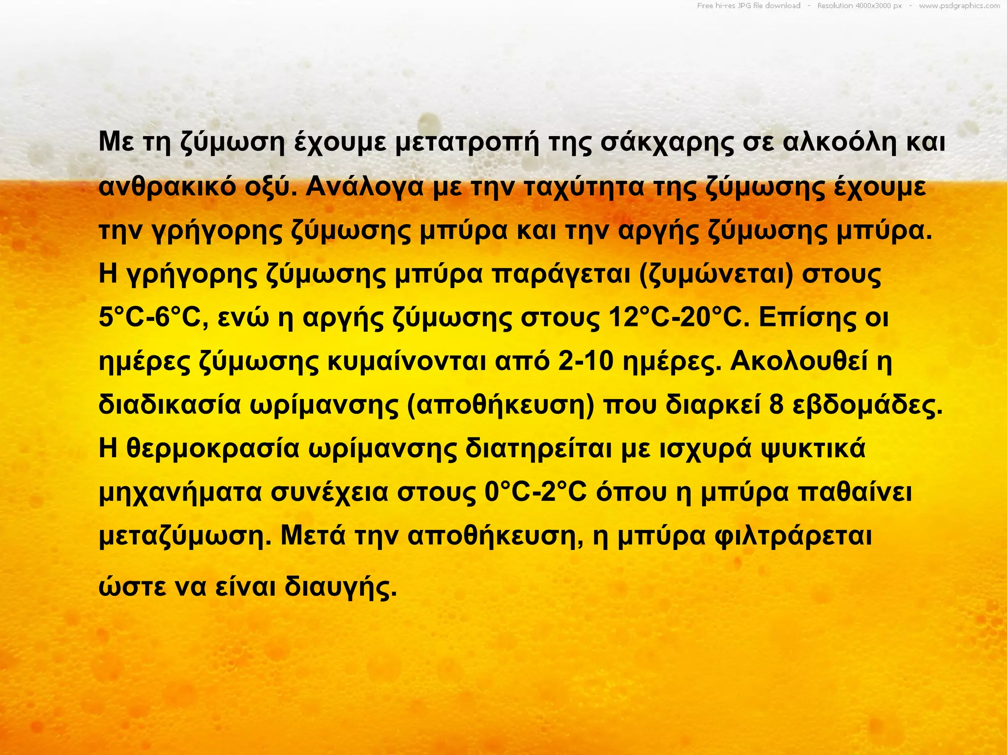 Με τη ζύμωση έχουμε μετατροπή της σάκχαρης σε αλκοόλη και
ανθρακικό οξύ. Ανάλογα με την ταχύτητα της ζύμωσης έχουμε
την γρήγορης ζύμωσης μπύρα και την αργής ζύμωσης μπύρα.
Η γρήγορης ζύμωσης μπύρα παράγεται (ζυμώνεται) στους
5°C-6°C, ενώ η αργής ζύμωσης στους 12°C-20°C. Επίσης οι
ημέρες ζύμωσης κυμαίνονται από 2-10 ημέρες. Ακολουθεί η
διαδικασία ωρίμανσης (αποθήκευση) που διαρκεί 8 εβδομάδες.
Η θερμοκρασία ωρίμανσης διατηρείται με ισχυρά ψυκτικά
μηχανήματα συνέχεια στους 0°C-2°C όπου η μπύρα παθαίνει
μεταζύμωση. Μετά την αποθήκευση, η μπύρα φιλτράρεται
ώστε να είναι διαυγής.
 