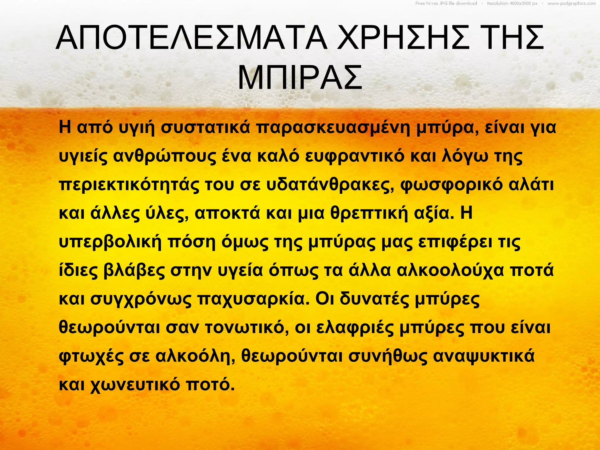 ΑΠΟΤΕΛΕΣΜΑΤΑ ΧΡΗΣΗΣ ΤΗΣ
        ΜΠΙΡΑΣ
Η από υγιή συστατικά παρασκευασμένη μπύρα, είναι για
υγιείς ανθρώπους ένα καλό ευφραντικό και λόγω της
περιεκτικότητάς του σε υδατάνθρακες, φωσφορικό αλάτι
και άλλες ύλες, αποκτά και μια θρεπτική αξία. Η
υπερβολική πόση όμως της μπύρας μας επιφέρει τις
ίδιες βλάβες στην υγεία όπως τα άλλα αλκοολούχα ποτά
και συγχρόνως παχυσαρκία. Οι δυνατές μπύρες
θεωρούνται σαν τονωτικό, οι ελαφριές μπύρες που είναι
φτωχές σε αλκοόλη, θεωρούνται συνήθως αναψυκτικά
και χωνευτικό ποτό.
 