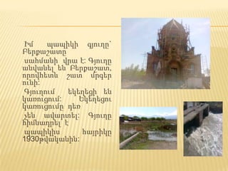 Իմ    պապիկի գյուղը`
Բերքաշատը
սահմանի վրա է: Գյուղը
անվանել են Բերքաշատ,
որովհետև շատ մրգեր
ունի:
Գյուղում   եկեղեցի են
կառուցում:    Եկեղեցու
կառուցումը դեռ
չեն ավարտել: Գյուղը
հիմնադրել է
պապիկիս        հայրիկը
1930թվականին:
 