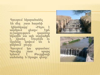 Գյուղում նկարահանել
են մեզ շատ հայտնի
 կինոնկարը`      «Ինչու է
աղմկում     գետը»:     Եթե
ուշադրություն     դարձնեք
նկարին` սա այն տարածքն
է, որտեղ      Սուրենն ու
Արմենը կռվում են         և
ընկնում ջուրը:
Գյուղում կա զորամաս:
Գյուղից   շատ        պարզ
երևում    է     Թուրքիայի
սահմանը և Արաքս գետը:
 