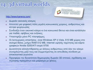 14. 3d virtual worlds
  http://www.kaneva.com/
     Γσξεάλ εηθνληθόο θόζκνο
     Απνηειεί κηα ςεθηαθή πόιε γεκάηε θνηλσληθνύο ρώξνπο, αλζξώπνπο θαη
      θέληξα ςπραγσγίαο
     Σπλδπάδεη έλαλ εηθνληθό θόζκν θη έλα θνηλσληθό δίθηπν θαη είλαη θαηάιιειν
      γηα παηδηά, εθήβνπο θαη ελήιηθεο.
     Υπνζηεξίδεη κόλν PC πιαηθόξκεο
     Οη ιεηηνπξγηθέο απαηηήζεηο είλαη Windows XP ή Vista, 515 MB ρώξνο ζην
      ζθιεξό δίζθν, κλήκε RAM 512 MB, Internet πςειήο ηαρύηεηαο θαη θάξηα
      γξαθηθώλ Nvidia 5200/ATI ζεηξά X700
     Γπλαηόηεηα αιιειεπίδξαζεο κε άιινπο αλζξώπνπο από όιν ηνλ θόζκν
      ζπλνκηιώληαο καδί ηνπο θαη ζπκκεηέρνληαο ζε απεπζείαο ζύλδεζε κε
      απνθιεηζηηθά γεγνλόηα
     Πξνζθέξεη ηελ δπλαηόηεηα δεκηνπξγίαο δσξεάλ 3D ζπηηηνύ, ζρεδίαζεο θαη
      πώιεζεο πξαγκάησλ θαη κνίξαζκα κε θίινπο
 