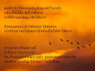 คนที ่ ร ู ้ จ ั ก ใช้ ธ รรมนั ้ น ถึ ง ทุ ก ข์ ก ็ ไ ม่ ก ลั ว
กลั บ เข้ ม แข็ ง สู ้ ท ั ้ ง ๆที ่ ย าก
เราก็ ท ำ า และพั ฒ นาตั ว ได้ ม าก

ถึ ง ตอนสุ ข มา ทำ า ได้ ค ล่ อ ง ได้ ส ะดวก
เราก็ ย ิ ่ ง ทำ า ต่ อ ไปเพราะปั จ จั ย เอื ้ อ ให้ ท ำ า ได้ ม าก




ถ้ า คนไทยเป็ น อย่ า งนี ้
ก็ เ รี ย กว่ า ไม่ ป ระมาท
จั ด เป็ น มนุ ษ ย์ ท ี ่ พ ั ฒ นาแล้ ว จะประสบความสำ า เร็ จ
และมี แ ต่ จ ะเจริ ญ รั บ รองว่ า ไม่ ม ี เ สื ่ อ ม
 