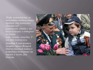 Люди, пожалуйста, не
забывайте подвига ваших
предков, они пытались
сделать всѐ
возможное, чтобы у вас
было будущее, в котором
не будет
войн, голода, нищеты. У
них это получилось.
Давайте 9 мая почтим
память героев Великой
Отечественной войны и
встретим выживших на
параде в честь Дня
Победы.
 