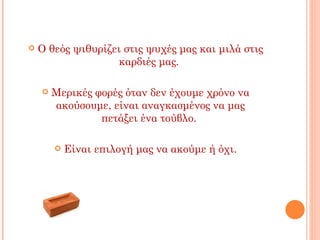    Ο θεός ψιθυρίζει στις ψυχές μας και μιλά στις
                   καρδιές μας.

       Μερικές φορές όταν δεν έχουμε χρόνο να
        ακούσουμε, είναι αναγκασμένος να μας
                 πετάξει ένα τούβλο.

           Είναι επιλογή μας να ακούμε ή όχι.
 