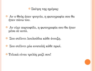    Σκέψη της ημέρας:

   Αν ο Θεός ήταν ψυγείο, η φωτογραφία σου θα
    ήταν πάνω του.

   Αν είχε πορτοφόλι, η φωτογραφία σου θα ήταν
    μέσα σε αυτό.

   Σου στέλνει λουλούδια κάθε άνοιξη.

   Σου στέλνει μία ανατολή κάθε πρωί.

   Τελικά είναι τρελός μαζί σου!
 