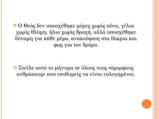 Ο Θεός δεν υποσχέθηκε μέρες χωρίς πόνο, γέλιο
χωρίς θλίψη, ήλιο χωρίς βροχή, αλλά υποσχέθηκε
δύναμη για κάθε μέρα, ανακούφιση στα δάκρια και
              φως για τον δρόμο.



    Στείλε αυτό το μήνυμα σε όλους τους «όμορφους
    ανθρώπους» που επιθυμείς να είναι ευλογημένοι.
 