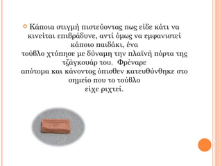  Κάποια στιγμή πιστεύοντας πως είδε κάτι να
  κινείται επιβράδυνε, αντί όμως να εμφανιστεί
               κάποιο παιδάκι, ένα
τούβλο χτύπησε με δύναμη την πλαϊνή πόρτα της
            τζάγκουάρ του. Φρέναρε
απότομα και κάνοντας όπισθεν κατευθύνθηκε στο
              σημείο που το τούβλο
                  είχε ριχτεί.
 