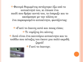  Φανερά θυμωμένος πετάχτηκε έξω από το
        αυτοκίνητό του, κι έπιασε ένα
 παιδί που βρήκε κοντά του, το έσπρωξε και το
         ακούμπησε με την πλάτη σε
  ένα παρκαρισμένο αυτοκίνητο, φωνάζοντας:

    «Γιατί το έκανες αυτό και ποιος είσαι;
     

           Τι νομίζεις ότι κάνεις;

 Αυτό είναι ένα καινούριο αυτοκίνητο και το
τούβλο που πέταξες του έκανε μια πολύ ακριβή
                    ζημιά!
              Γιατί το έκανες»;
 