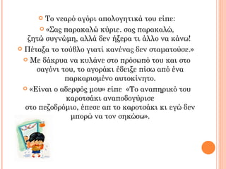   Το νεαρό αγόρι απολογητικά του είπε:
       «Σας παρακαλώ κύριε. σας παρακαλώ,
   ζητώ συγνώμη, αλλά δεν ήξερα τι άλλο να κάνω!
 Πέταξα το τούβλο γιατί κανένας δεν σταματούσε.»

  Με δάκρυα να κυλάνε στο πρόσωπό του και στο
     σαγόνι του, το αγοράκι έδειξε πίσω από ένα
             παρκαρισμένο αυτοκίνητο.
  «Είναι ο αδερφός μου» είπε «Το αναπηρικό του
              καροτσάκι αναποδογύρισε
  στο πεζοδρόμιο, έπεσε απ το καροτσάκι κι εγώ δεν
               μπορώ να τον σηκώσω».
 