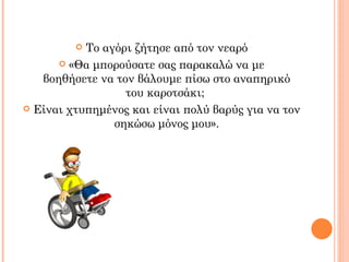  Το αγόρι ζήτησε από τον νεαρό
       «Θα μπορούσατε σας παρακαλώ να με
   βοηθήσετε να τον βάλουμε πίσω στο αναπηρικό
                  του καροτσάκι;
 Είναι χτυπημένος και είναι πολύ βαρύς για να τον
                σηκώσω μόνος μου».
 