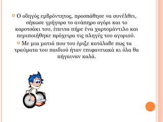 Ο οδηγός εμβρόντητος, προσπάθησε να συνέλθει,
    σήκωσε γρήγορα το ανάπηρο αγόρι και το
καροτσάκι του, έπειτα πήρε ένα χαρτομάντιλο και
 περιποιήθηκε πρόχειρα τις πληγές του αγοριού.
  Με μια ματιά που του έριξε κατάλαβε πως τα
τραύματα του παιδιού ήταν επιφανειακά κι όλα θα
                πήγαιναν καλά.
 