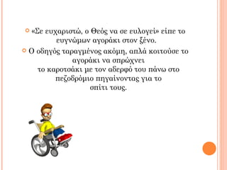   «Σε ευχαριστώ, ο Θεός να σε ευλογεί» είπε το
          ευγνώμων αγοράκι στον ξένο.
 Ο οδηγός ταραγμένος ακόμη, απλά κοιτούσε το
              αγοράκι να σπρώχνει
     το καροτσάκι με τον αδερφό του πάνω στο
          πεζοδρόμιο πηγαίνοντας για το
                    σπίτι τους.
 