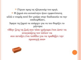 Γύρισε προς τη τζάγκουάρ του αργά.
     Η ζημιά στο αυτοκίνητο ήταν εμφανέστατη

αλλά ο νεαρός ποτέ δεν μπήκε στην διαδικασία να την
                    επιδιορθώσει.
  Άφησε τη ζημιά να υπάρχει για να του θυμίζει το
                       μήνυμα:
«Μην ζεις τη ζωή σου τόσο γρήγορα έτσι ώστε να
           αναγκάζεις τον άλλον να
  σου πετάξει ένα τούβλο για να τραβήξει την
                προσοχή σου»
 