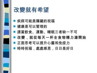 改變就有希望
s   疾病可能是隱藏的祝福
s   健康是可以管理的
s   適當飲食、運動、睡眠三者缺一不可
s   改變，就從每天一杯全食物精力湯開始
s   正面思考可以提升心靈和免疫力
s   時時祝福，處處感恩，日日是好日
 